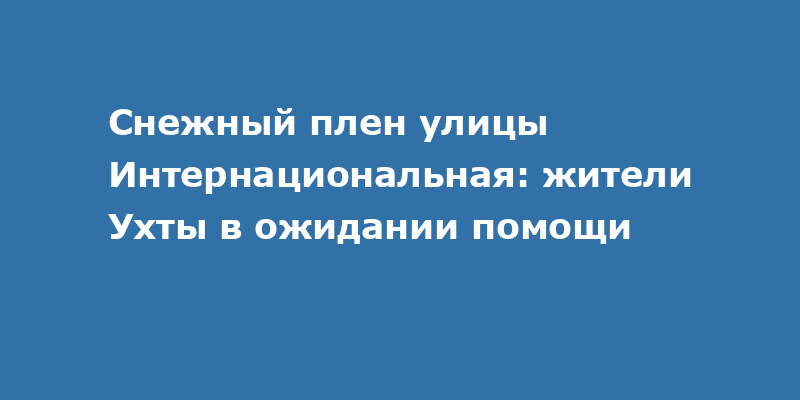 Снежный плен на улице Интернациональная в Ухте: когда ждать помощи?