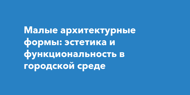 Малые архитектурные формы: сочетание эстетики и функциональности в городской среде