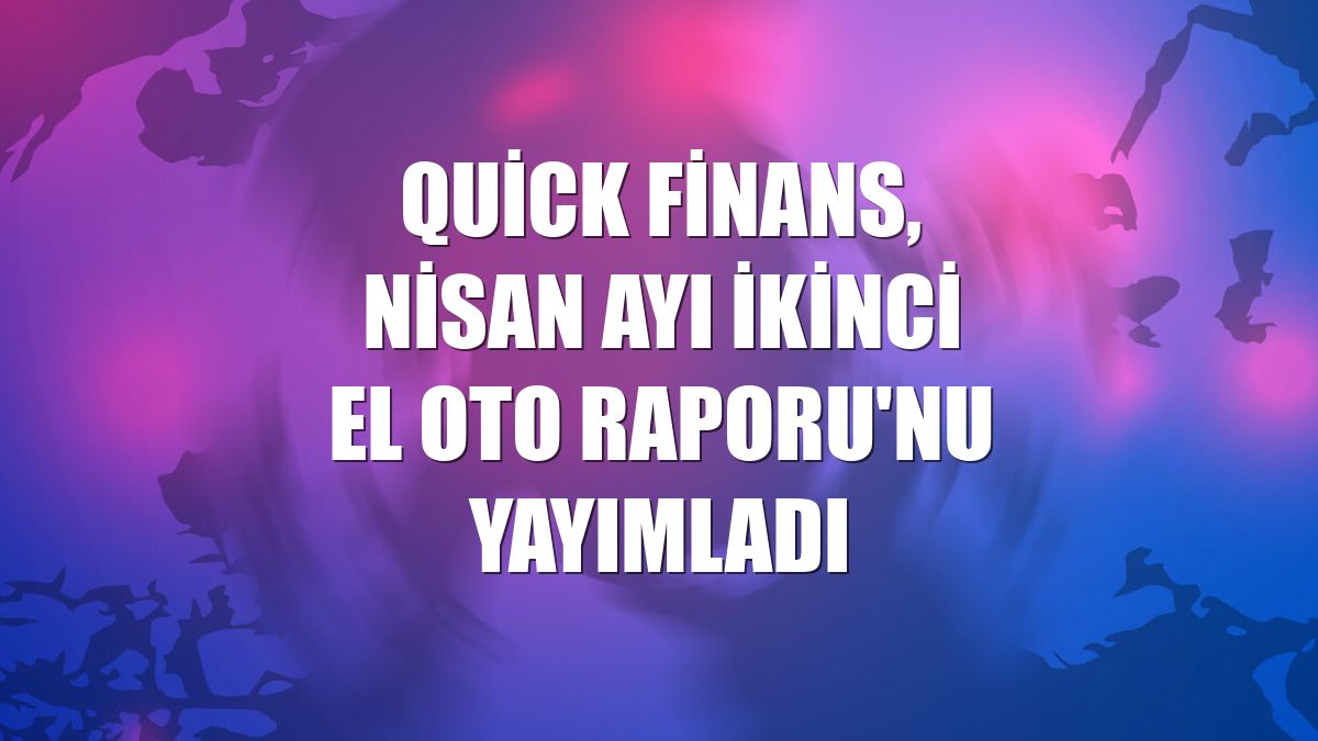 Quick Finans, nisan ayı İkinci El Oto Raporu'nu yayımladı