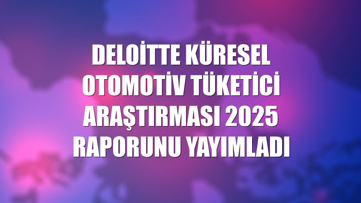 Deloitte Küresel Otomotiv Tüketici Araştırması 2025 raporunu yayımladı